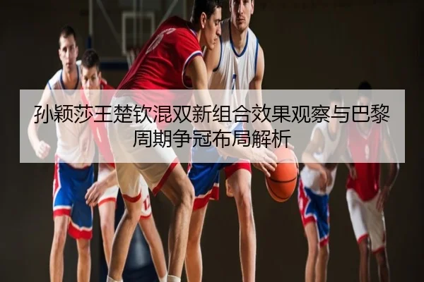孙颖莎王楚钦混双新组合效果观察与巴黎周期争冠布局解析