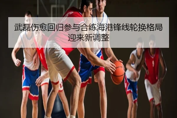 武磊伤愈回归参与合练海港锋线轮换格局迎来新调整