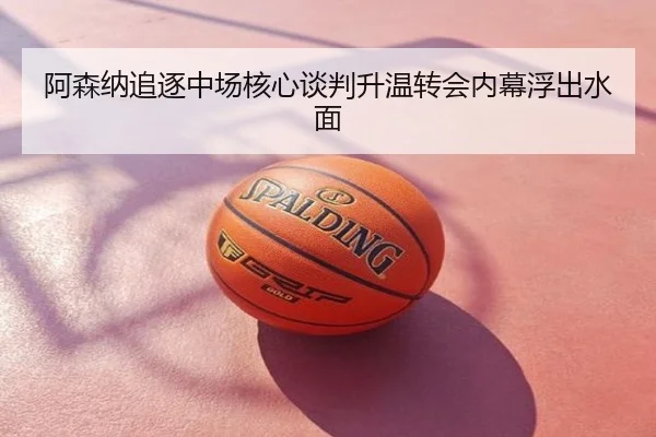 阿森纳追逐中场核心谈判升温转会内幕浮出水面