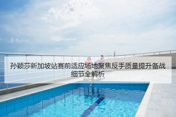 孙颖莎新加坡站赛前适应场地聚焦反手质量提升备战细节全解析