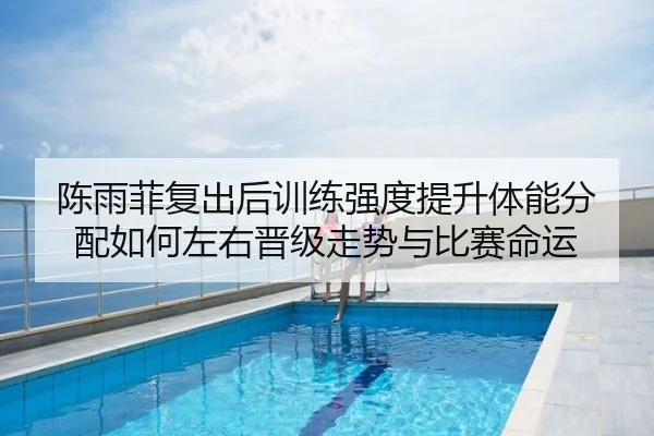 陈雨菲复出后训练强度提升体能分配如何左右晋级走势与比赛命运