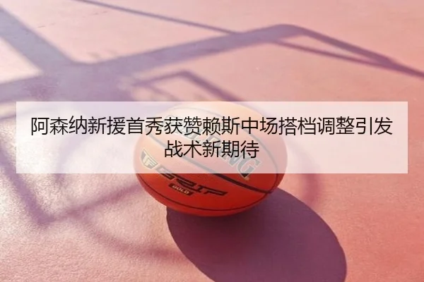 阿森纳新援首秀获赞赖斯中场搭档调整引发战术新期待