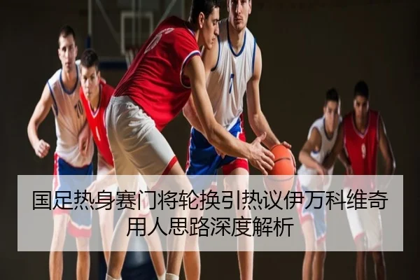 国足热身赛门将轮换引热议伊万科维奇用人思路深度解析