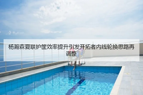 杨瀚森夏联护筐效率提升引发开拓者内线轮换思路再调整