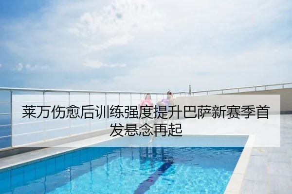莱万伤愈后训练强度提升巴萨新赛季首发悬念再起